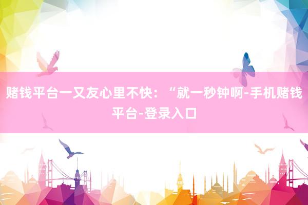 赌钱平台一又友心里不快：“就一秒钟啊-手机赌钱平台-登录入口