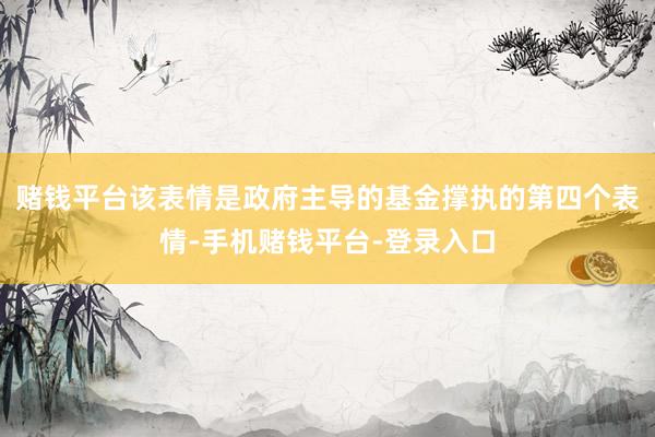 赌钱平台该表情是政府主导的基金撑执的第四个表情-手机赌钱平台-登录入口