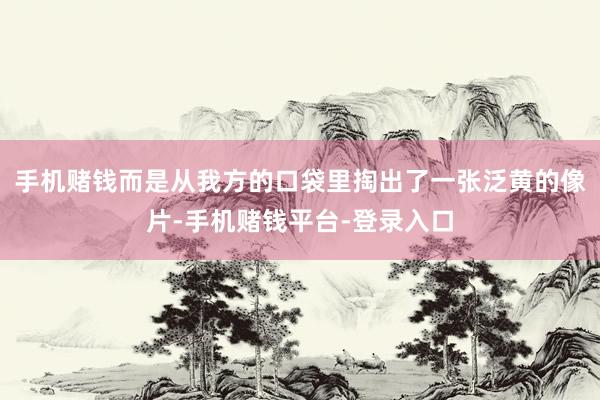 手机赌钱而是从我方的口袋里掏出了一张泛黄的像片-手机赌钱平台-登录入口