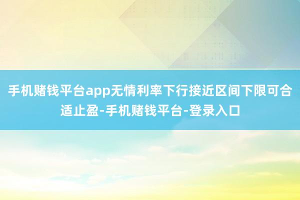 手机赌钱平台app无情利率下行接近区间下限可合适止盈-手机赌钱平台-登录入口