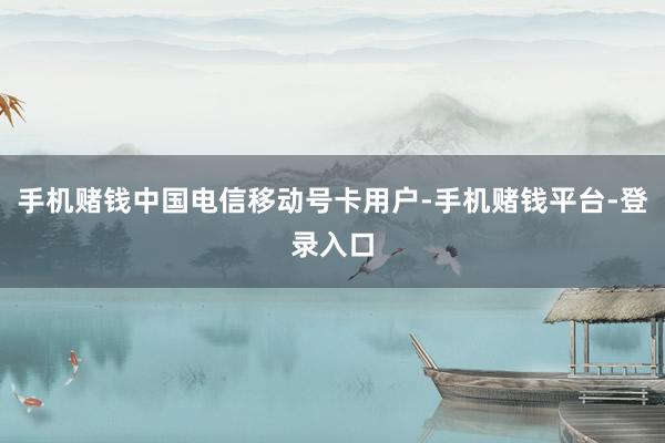手机赌钱中国电信移动号卡用户-手机赌钱平台-登录入口
