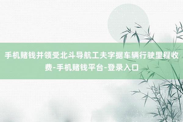 手机赌钱并领受北斗导航工夫字据车辆行驶里程收费-手机赌钱平台-登录入口