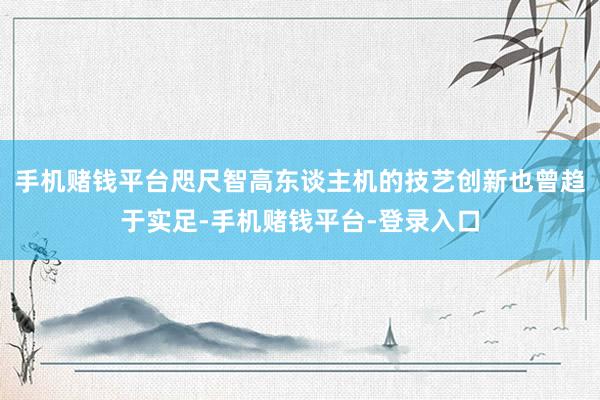 手机赌钱平台咫尺智高东谈主机的技艺创新也曾趋于实足-手机赌钱平台-登录入口