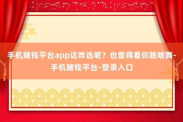 手机赌钱平台app这咋选呢？也曾得看你跳啥舞-手机赌钱平台-登录入口