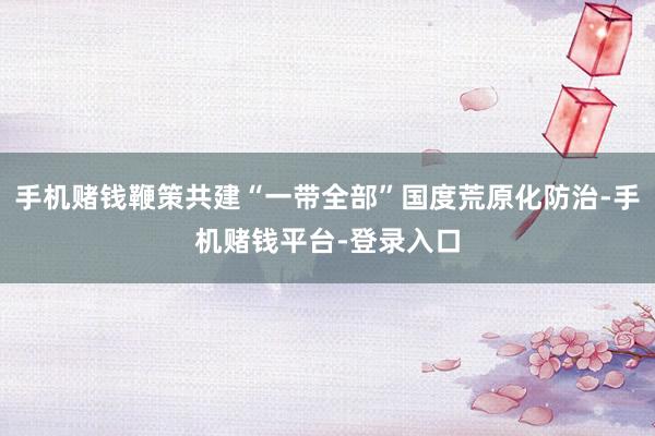 手机赌钱鞭策共建“一带全部”国度荒原化防治-手机赌钱平台-登录入口