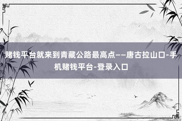 赌钱平台就来到青藏公路最高点——唐古拉山口-手机赌钱平台-登录入口