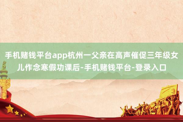 手机赌钱平台app杭州一父亲在高声催促三年级女儿作念寒假功课后-手机赌钱平台-登录入口