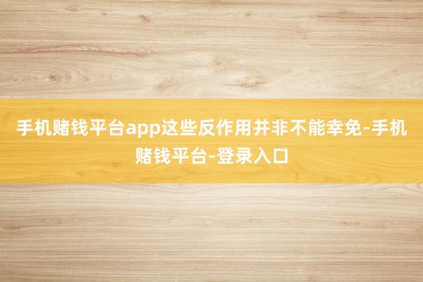 手机赌钱平台app这些反作用并非不能幸免-手机赌钱平台-登录入口
