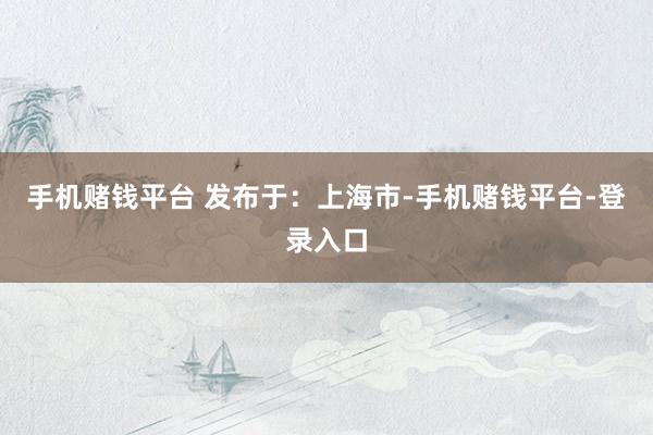 手机赌钱平台 发布于：上海市-手机赌钱平台-登录入口