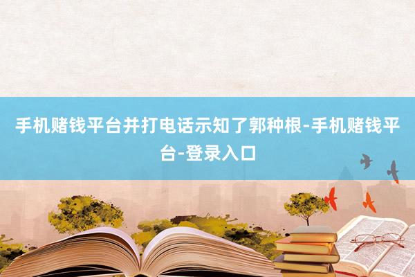 手机赌钱平台并打电话示知了郭种根-手机赌钱平台-登录入口