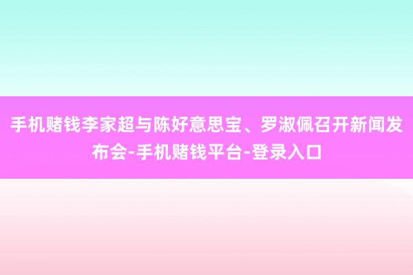 手机赌钱李家超与陈好意思宝、罗淑佩召开新闻发布会-手机赌钱平台-登录入口