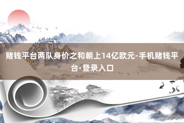 赌钱平台两队身价之和朝上14亿欧元-手机赌钱平台-登录入口