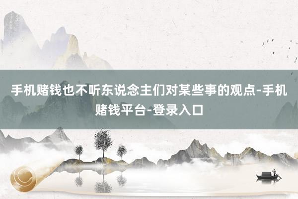 手机赌钱也不听东说念主们对某些事的观点-手机赌钱平台-登录入口