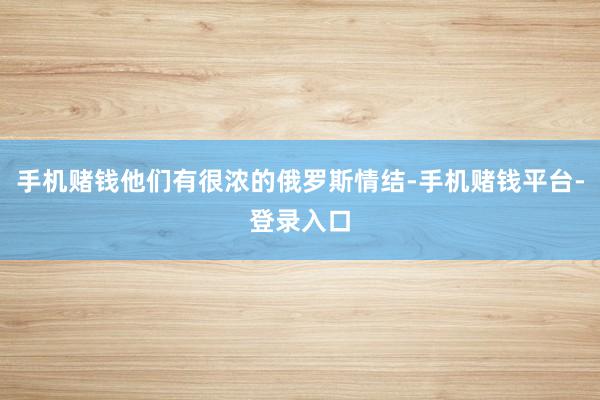 手机赌钱他们有很浓的俄罗斯情结-手机赌钱平台-登录入口