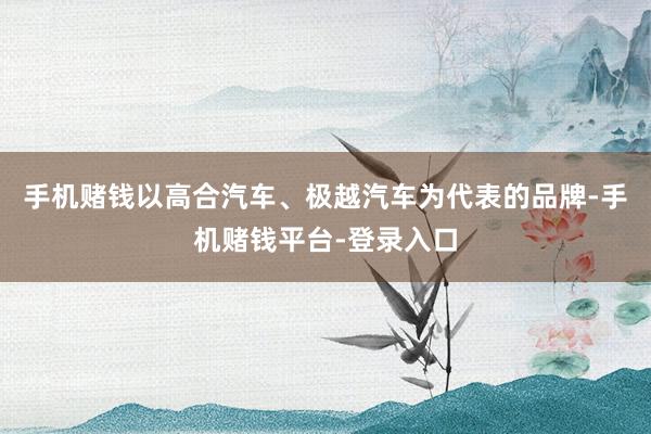 手机赌钱以高合汽车、极越汽车为代表的品牌-手机赌钱平台-登录入口