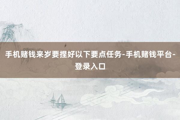 手机赌钱来岁要捏好以下要点任务-手机赌钱平台-登录入口