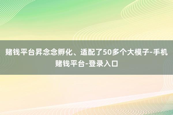 赌钱平台昇念念孵化、适配了50多个大模子-手机赌钱平台-登录入口