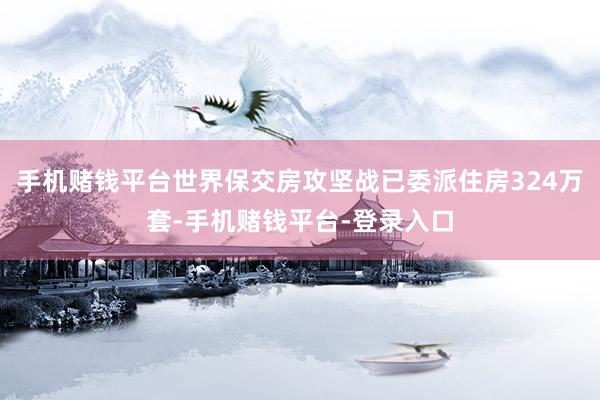 手机赌钱平台世界保交房攻坚战已委派住房324万套-手机赌钱平台-登录入口