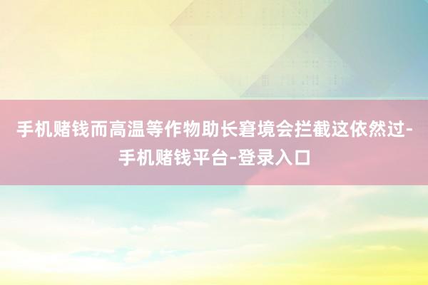 手机赌钱而高温等作物助长窘境会拦截这依然过-手机赌钱平台-登录入口