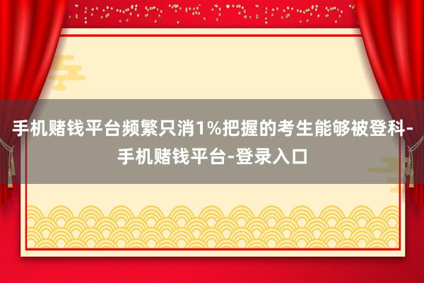 手机赌钱平台频繁只消1%把握的考生能够被登科-手机赌钱平台-登录入口