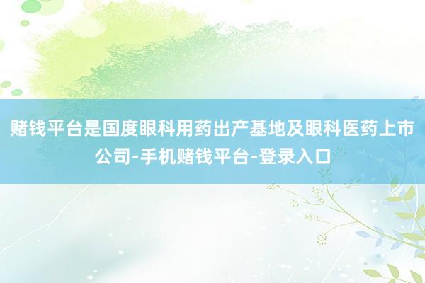 赌钱平台是国度眼科用药出产基地及眼科医药上市公司-手机赌钱平台-登录入口