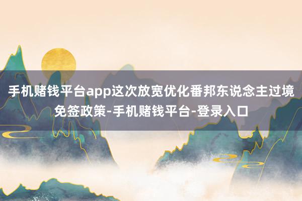 手机赌钱平台app这次放宽优化番邦东说念主过境免签政策-手机赌钱平台-登录入口