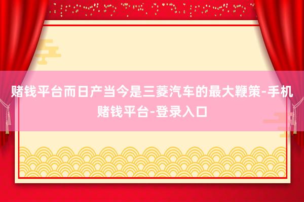 赌钱平台而日产当今是三菱汽车的最大鞭策-手机赌钱平台-登录入口