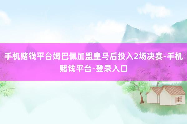 手机赌钱平台姆巴佩加盟皇马后投入2场决赛-手机赌钱平台-登录入口
