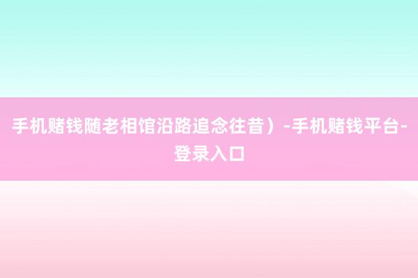 手机赌钱随老相馆沿路追念往昔）-手机赌钱平台-登录入口