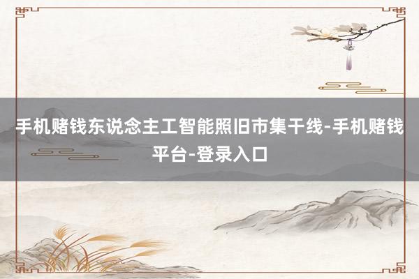 手机赌钱东说念主工智能照旧市集干线-手机赌钱平台-登录入口