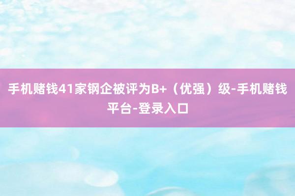 手机赌钱41家钢企被评为B+（优强）级-手机赌钱平台-登录入口