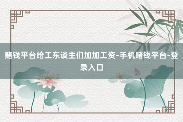 赌钱平台给工东谈主们加加工资-手机赌钱平台-登录入口