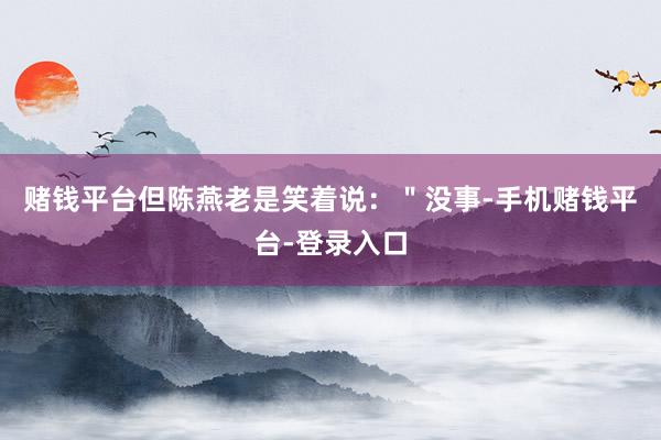 赌钱平台但陈燕老是笑着说：＂没事-手机赌钱平台-登录入口