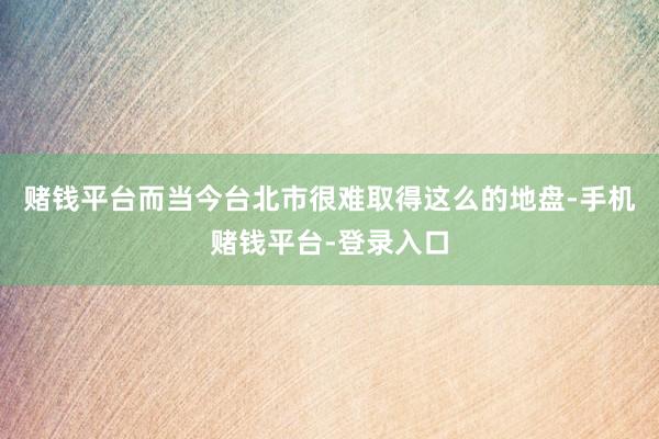 赌钱平台而当今台北市很难取得这么的地盘-手机赌钱平台-登录入口