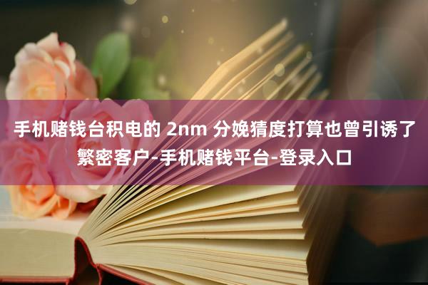 手机赌钱台积电的 2nm 分娩猜度打算也曾引诱了繁密客户-手机赌钱平台-登录入口