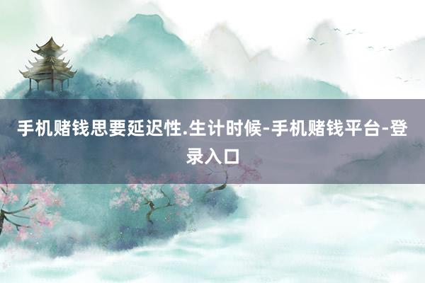 手机赌钱思要延迟性.生计时候-手机赌钱平台-登录入口