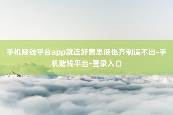 手机赌钱平台app就连好意思俄也齐制造不出-手机赌钱平台-登录入口