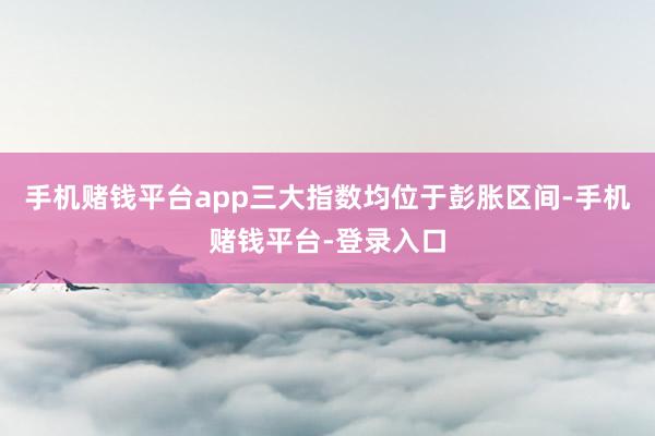 手机赌钱平台app三大指数均位于彭胀区间-手机赌钱平台-登录入口