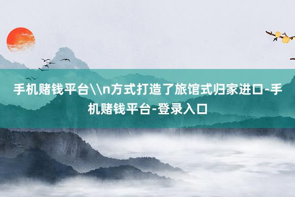 手机赌钱平台\n方式打造了旅馆式归家进口-手机赌钱平台-登录入口