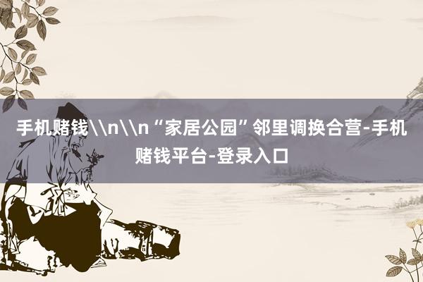 手机赌钱\n\n“家居公园”邻里调换合营-手机赌钱平台-登录入口