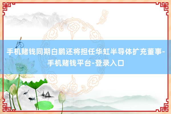 手机赌钱同期白鹏还将担任华虹半导体扩充董事-手机赌钱平台-登录入口