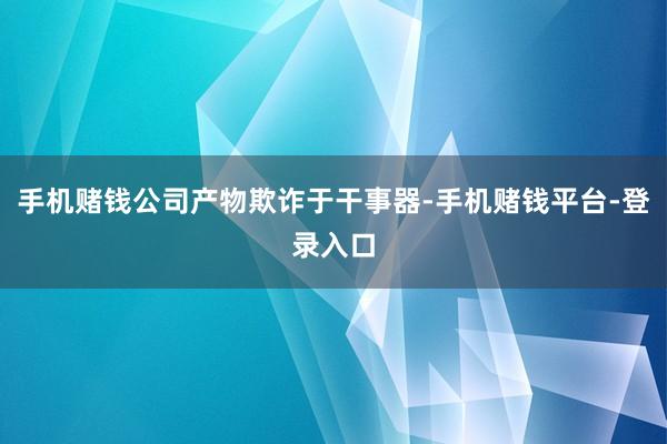 手机赌钱公司产物欺诈于干事器-手机赌钱平台-登录入口