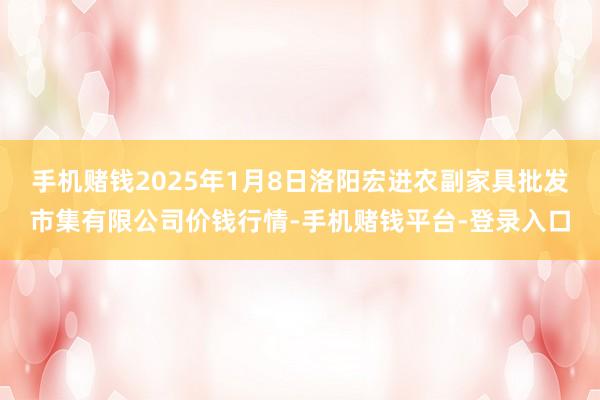 手机赌钱2025年1月8日洛阳宏进农副家具批发市集有限公司价钱行情-手机赌钱平台-登录入口