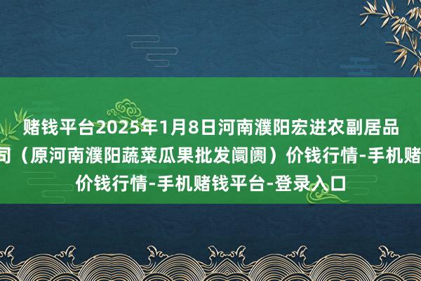 赌钱平台2025年1月8日河南濮阳宏进农副居品批发阛阓有限公司（原河南濮阳蔬菜瓜果批发阛阓）价钱行情-手机赌钱平台-登录入口