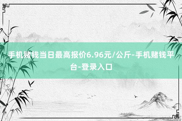 手机赌钱当日最高报价6.96元/公斤-手机赌钱平台-登录入口
