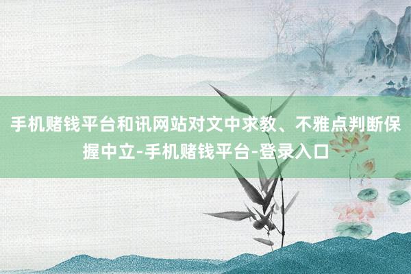 手机赌钱平台和讯网站对文中求教、不雅点判断保握中立-手机赌钱平台-登录入口
