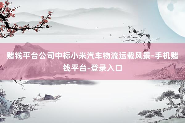 赌钱平台公司中标小米汽车物流运载风景-手机赌钱平台-登录入口
