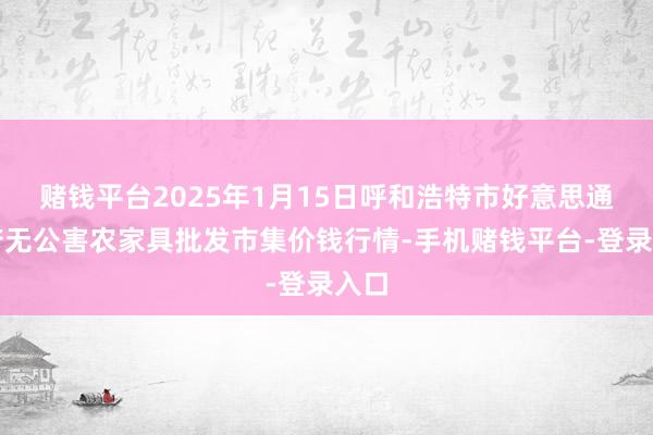 赌钱平台2025年1月15日呼和浩特市好意思通首府无公害农家具批发市集价钱行情-手机赌钱平台-登录入口