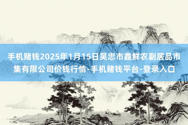 手机赌钱2025年1月15日吴忠市鑫鲜农副居品市集有限公司价钱行情-手机赌钱平台-登录入口