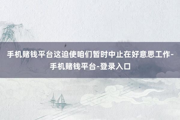 手机赌钱平台这迫使咱们暂时中止在好意思工作-手机赌钱平台-登录入口